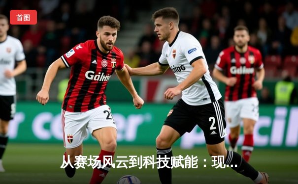 从赛场风云到科技赋能：现代体育资讯的变革与未来趋势