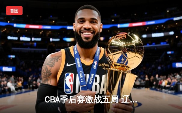 CBA季后赛激战五局 辽宁男篮逆转广东晋级总决赛