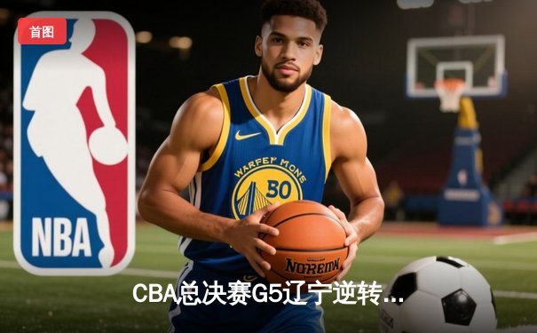 CBA总决赛G5辽宁逆转广东夺队史第四冠 赵继伟27+8荣膺FMVP